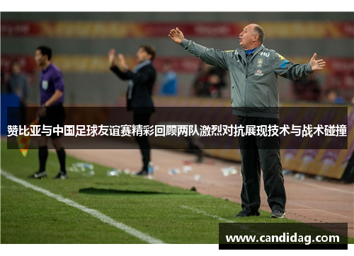 赞比亚与中国足球友谊赛精彩回顾两队激烈对抗展现技术与战术碰撞
