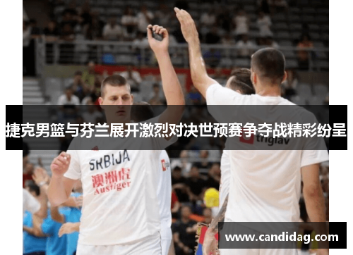 捷克男篮与芬兰展开激烈对决世预赛争夺战精彩纷呈