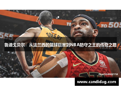 鲁迪戈贝尔：从法兰西的篮球巨星到NBA防守之王的传奇之路